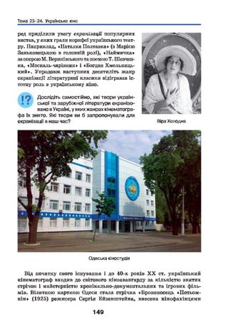 Тема 23-24. Українське кіно
ред приділяли увагу екранізації популярних
вистав, у яких грали корифеї українського теат­
ру. Наприклад, «Наталка Полтавка» (з Марією
Заньковецькою в головній ролі), «Наймичка»
за оперою М. Вериківського тапоемою Т. Шевчен­
ка, «Москаль-чарівник» і «Богдан Хмельниць­
кий». Упродовж наступних десятиліть жанр
екранізації літературної класики відігравав іс­
тотну роль в українському кіно.
19 Дослідіть самостійно, які твори україн-
• • ської та зарубіжної літератури екранізо­
вано в Україні, у якихжанрах кінематогра­
фа їх знято. Які твори ви б запропонували для
екранізації в наш час? Віра Холодна
Одеська кіностудія
Від початку свого існування і до 40-х років X X ст. український
кінематограф входив до світового кіноавангарду за кількістю знятих
стрічок і майстерністю хронікально-документальних та ігрових філь­
мів. Візитною карткою Одеси стала стрічка «Броненосець «Потьом-
к ін » (1925) режисера Сергія Бйзенштейна, внесена кінофахівцями
149
 