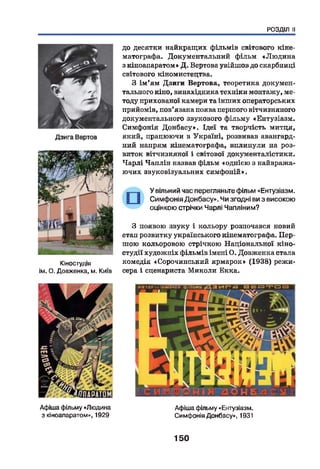 РОЗДІЛ II
Кіностудія
ім. О. Довженка, м. Київ
до десятки найкращих фільмів світового кіне­
матографа. Документальний фільм «Лю дина
з кіноапаратом» Д. Вертова увійшов до скарбниці
світового кіномистецтва.
З ім'ям Дзиги Вертова, теоретика докумен­
тального кіно, винахідника техніки монтажу, ме­
тоду прихованої камери та інших операторських
прийомів, пов’язана поява першого вітчизняного
документального звукового фільму «Ентузіазм.
Симфонія Донбасу». Ідеї та творчість митця,
який, працюючи в Україні, розвивав авангард­
ний напрям кінематографа, вплинули на роз­
виток вітчизняної і світової документалістики.
Чарлі Чаплін назвав фільм «однією з найвража-
ючих звуковізуальних симфоній».
У вільний час перегляньте фільм «Ентузіазм.
Симфонія Донбасу». Чи згодні ви з високою
оцінкою стрічки Чарлі Чапліним?
З появою звуку і кольору розпочався новий
етан розвитку українського кінематографа. Пер­
шою кольоровою стрічкою Національної кіно­
студії художніх фільмів імені О. Довженка стала
комедія «Сорочинський ярмарок» (1938) режи­
сера і сценариста Миколи Екка.
Афіша фільму «Людина
з кіноапаратом», 1929
Афіша фільму «Ентузіазм.
Симфонія Донбасу», 1931
150
 