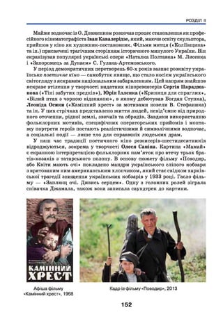 РОЗДІЛ II
Майже водночас із О. Довженком розпочав процес становлення як профе­
сійного кінематографіста Іван Кавалерідзе, який, маючи освіту скульптора,
прийшов у кіно як художник-постановник. Фільми митця («Коліївщ ина»
та ін.) присвячені трагічним сторінкам історичного минулого України. Він
екранізував популярні українські опери «Наталка Полтавка» М. Лисенка
і «Запорожець за Дунаєм» С. Гулака-Артемовського.
У період демократичних перетворень 60-х років зазнає розквіту укра­
їнське поетичне кіно — самобутнє явище, що стало носієм українського
світогляду з яскравим національним забарвленням. Цей напрям знайшов
яскраве втілення у творчості видатних кінорежисерів Сергія Параджа-
нова («Т ін і забутих предків»), Ю рія Іллєнка («Криниця для спраглих»,
«Б ілий птах з чорною відзнакою», в якому дебютував Богдан Ступка),
Леоніда Осики («Камінний хрест» за мотивами новели В. Стефаника)
та ін. У цих стрічках представлено життя людей, невід’ємне від природ­
ного оточення, рідної землі, звичаїв та обрядів. Завдяки використанню
фольклорних мотивів, специфічних операторських прийомів і монта­
жу портрети героїв постають реалістичними й символічними водночас,
а соціальні події — лише тло для справжніх людських драм.
У наш час традиції поетичного кіно режисерів-шестидесятників
відроджуються, зокрема у творчості Олеся Саніна. Картина «М амай»
є екранною інтерпретацією фольклорних пам’яток про втечу трьох бра-
тів-козаків з татарського полону. В основу сюжету фільму «Поводир,
або Квіти мають очі» покладено мандри українського сліпого кобзаря
з врятованим ним американським хлопчиком, який стає свідком харків­
ської трагедії знищення українських кобзарів у 1933 році. Гасло філь­
му — «Заплющ очі. Дивись серцем». Одну з головних ролей зіграла
співачка Джамала, також вона записала саундтрек до картини.
152
 