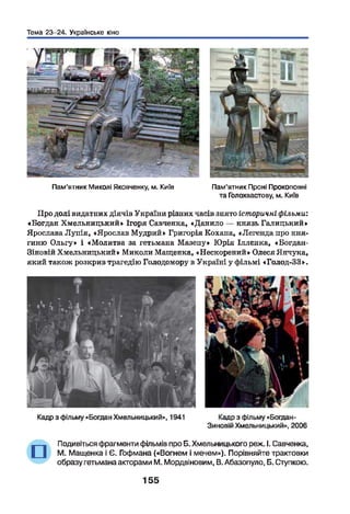 Тема 23-24. Українське кіно
Пам’ятник Миколі Яковченку, м. Київ Пам'ятник Проні Прокоповні
та Голохвастову, м. Київ
Про долі видатних діячів України різних часів знято історичні фільми:
«Богдан Хмельницький» Ігоря Савченка, «Данило — князь Галицький»
Ярослава Лупія, «Ярослав Мудрий» Григорія Кохана, «Легенда про кня­
гиню Ольгу» і «Молитва за гетьмана Мазепу» Юрія Іллєнка, « Богдан-
Зіновій Хмельницький» Миколи Мащенка, «Нескорений» Олеся Янчука,
який також розкрив трагедію Голодомору в Україні у фільмі «Голод-33».
Подивіться фрагменти фільмів про Б. Хмельницького реж. І. Савченка,
М. Мащенка і Є. Гофмана («Вогнем і мечем»). Порівняйте трактовки
образу гетьмана акторами М. Мордвіновим, В. Абазопуло, Б. Ступкою.
155
нпі
 