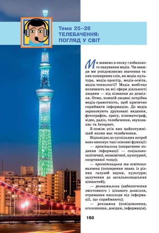 Тема 2 5 -2 6
ТЕЛЕБАЧЕННЯ:
ПОГЛЯД У СВІТ
/ж/ і и живемо в епоху глобально-
I V І го панування медіа. Чи завж­
ди ми усвідомлюємо значення та­
ких поширених слів, як медіа-куль-
тура, медіа-простір, медіа-освіта,
медіа-технології? Медіа всебічно
впливають на всі сфери діяльності
людини — від пізнання до дозвіл­
ля. Отже, кожній людині потрібна
медіа-грамотність, щоб критично
сприймати інформацію. До медіа
зараховують друковані видання,
фотографію, пресу, кінематограф,
відео, радіо, телебачення, звукоза­
пис та Інтернет.
З-поміж усіх них найпотужні­
ший вплив має телебачення.
Відповідно до суспільних потреб
воно виконує такі основні функції:
— хронікальна (оперативне по­
дання інформації — соціально-
політичної, економічної, культурної,
спортивної тощо);
— просвітницька та освітньо-
виховна (поширення знань із різ­
них галузей науки, культури;
залучення до загальнолюдських
цінностей);
— розважальна (забезпечення
змістовного і цікавого дозвілля,
отримання насолоди від інформа­
ції, що сприймають);
— рекламна (повідомлення,
оголошення, довідки, інформація).
160
 