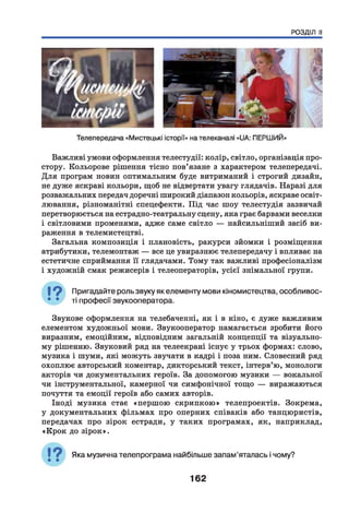 РОЗДІЛ II
Важливі умови оформлення телестудії: колір, світло, організація про­
стору. Кольорове рішення тісно пов’язане з характером телепередачі.
Для програм новин оптимальним буде витриманий і строгий дизайн,
не дуже яскраві кольори, щоб не відвертати увагу глядачів. Наразі для
розважальних передач доречні широкий діапазон кольорів, яскраве освіт­
лювання, різноманітні спецефекти. Під час шоу телестудія зазвичай
перетворюється на естрадно-театральну сцену, яка грає барвами веселки
і світловими променями, адже саме світло — найсильніший засіб ви­
раження в телемистецтві.
Загальна композиція і плановість, ракурси зйомки і розміщення
атрибутики, телемонтаж — все це увиразнює телепередачу і впливає на
естетичне сприймання її глядачами. Тому так важливі професіоналізм
і художній смак режисерів і телеоператорів, усієї знімальної групи.
І ? Пригадайте роль звуку як елементу мови кіномистецтва, особливос-
• • ті професії звукооператора.
Звукове оформлення на телебаченні, як і в кіно, є дуже важливим
елементом художньої мови. Звукооператор намагається зробити його
виразним, емоційним, відповідним загальній концепції та візуально­
му рішенню. Звуковий ряд на телеекрані існує у трьох формах: слово,
музика і шуми, які можуть звучати в кадрі і поза ним. Словесний ряд
охоплює авторський коментар, дикторський текст, інтерв’ю, монологи
акторів чи документальних героїв. За допомогою музики — вокальної
чи інструментальної, камерної чи симфонічної тощо — виражаються
почуття та емоції героїв або самих авторів.
Іноді музика стає «першою скрипкою» телепроектів. Зокрема,
у документальних фільмах про оперних співаків або танцюристів,
передачах про зірок естради, у таких програмах, як, наприклад,
«Крок до зірок».
Яка музична телепрограма найбільше запам’яталась і чому?
162
 