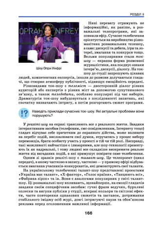 РОЗДІЛ II
Нині перевагу отримують не
інформаційні, як раніше, а роз­
важальні телепрограми, які за­
повнили ефір. Сучасне телебачення
орієнтується на виробництво різно­
манітних розважальних телешоу,
а саме: дискусії та дебати, ігри та ло­
тереї, змагання та конкурси тощо.
Вельми популярними стали ток-
шоу — екранна форма розмовної
журналістики, яка поєднує ознаки
інтерв’ю, дискусії, діалогу. На ток-
шоу до студії запрошують цікавих
людей, компетентних експертів, інколи до розмови долучаються гляда­
чі, що створює атмосферу публічності, підвищує емоційність передачі.
Різновидами ток-шоу є телеміст, — двосторонній діалог різних
аудиторій або експертів з різних міст за допомогою супутникового
зв’язку, а також теледебати, особливо популярні під час виборів.
Драматургія ток-шоу вибудовується з послідовності запитань, які
спочатку визначають інтригу, а потім розгортають сюжет програми.
Наведіть приклади сучасних ток-шоу. Які актуальні проблеми вони
порушують?У
У реаліті-шоу на екрані транслюють все з реального життя. Завдяки
інтерактивним засобам (телефонам, смс-повідомленням, Інтернету тощо)
глядач відчуває себе причетним до екранного дійства, може впливати
на перебіг подій, висловлювати свої думки, втручатись у процес вибору
переможців, брати особисту участь у проекті в тій чи тій ролі. Насправді,
такі можливості найчастіше є ілюзорними, але шоу-технології презенту­
ють їх як надреальні, і тому людині все складніше виокремити реальне
життя від вигаданих подій, в які примушує повірити саме телебачення.
Одним зі зразків реаліті-шоу є талант-шоу. Це телепроект (цикл
передач), в якому частково в запису, частково — у прямому ефірі відбува­
ється змагання учасників-конкурсантів, які демонструють свої таланти.
На українському телебаченні талант-шоу представлені проектами
«Україна має талант», «Х-ф актор», «Голос країни», «Танцюють всі»,
«Ф абрика зірок» та ін. Вони є аналогами популярних у світі талант-
шоу. Ц і розважальні шоу впливають, щонайперше, на емоції глядачів
завдяки своїм специфічним засобам: гучні фрази ведучих, бурхливі
оплески та вигуки публіки у студії, яскраві кольори та світлові ефек­
ти, часте повторення однакових сюжетів та заставок, дотримання
стабільного імідж у осіб ж урі, довгі інтригуючі паузи та обов’язкова
реклама перед оголошенням важливої інформації.
166
 