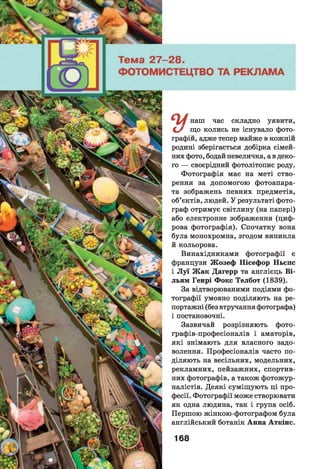 И наш час складно уявити,
С / що колись не існувало фото­
графій, адже тепер майже в кожній
родині зберігається добірка сімей­
них фото, бодай невеличка, а в деко­
го — своєрідний фотолітопис роду.
Фотографія має на меті ство­
рення за допомогою фотоапара­
та зображень певних предметів,
об’єктів, людей. У результаті фото­
граф отримує світлину (на папері)
або електронне зображення (циф­
рова фотографія). Спочатку вона
була монохромна, згодом виникла
й кольорова.
Винахідниками фотографії є
французи Ж озеф Нісефор Ньєпс
і Л у ї Ж ак Дагерр та англієць Ві-
льям Генрі Фокс Телбот (1839).
За відтворюваними подіями фо­
тографії умовно поділяють на ре-
портажні (без втручання фотографа)
і постановочні.
Зазвичай розрізняють фото-
графів-професіоналів і аматорів,
які знімають для власного задо­
волення. Професіоналів часто по­
діляють на весільних, модельних,
рекламних, пейзажних, спортив­
них фотографів, а також фотожур­
налістів. Деякі суміщують ці про­
фесії. Фотографії може створювати
як одна людина, так і група осіб.
Першою жінкою-фотографом була
англійський ботанік Анна Аткінс.
168
 