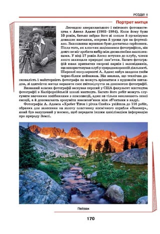 РОЗДІЛ II
--------------------------------------- Портрет митця
Легендою американського і світового фотомисте-
цтва є Ансел Адамс (1902-1984). Коли йому було
10 років, батько забрав його зі школи й організував
домашнє навчання, зокрема й уроки гри на фортепі­
ано. Захоплення музикою було достатньо серйозним.
Після того, як хлопчик зацікавився фотографією, він
довго не міг зробити вибір між двомасвоїми захоплен­
нями. У віці 17 років Ансел вступив до клубу, члени
якого захищали природні пам’ятки. Багато фотогра­
фій юнак присвятив охороні парків і заповідників,
що використовувавклуб у природоохороннійдіяльності.
Широкої популярності А. Адамс набув завдяки своїм
чорно-білим пейзажам. Він вважав, що технічна до­
сконалість і майстерність фотографа не можуть зрівнятися з художнім погля­
дом, зі здатністю митця виразити своє світовідчуття за допомогою фотографії.
Визнаний класик фотографії заснував перший у США факультет мистецтва
' фотографії в Каліфорнійській школі мистецтв. Багато його робіт можуть слу­
гувати наочними посібниками з композиції, адже не тільки викликають певні
емоції, а й допомагають зрозуміти взаємозв’язок між об'єктами в кадрі.
Фотографія А. Адамса «Хребет Тітон і річка Снейк» увійшла до 116 робіт,
обраних для занесення на золоту пластинку космічного корабля «Вояжер»,
який був запущений у космос, щоб передати іншим цивілізаціям інформацію
про природу Землі.
170
 