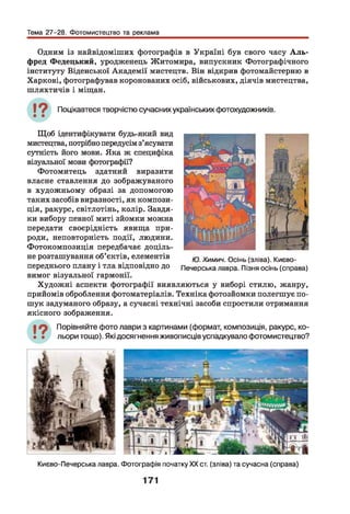 Тема 27-28. Фотомистецтво та реклама
Одним із найвідоміших фотографів в Україні був свого часу А л ь ­
фред Федецький, уродженець Житомира, випускник Фотографічного
інституту Віденської Академії мистецтв. Він відкрив фотомайстерню в
Харкові, фотографував коронованих осіб, військових, діячів мистецтва,
шляхтичів і міщан.
Поцікавтеся творчістю сучасних українських фотохудожників.
Щоб ідентифікувати будь-який вид
мистецтва, потрібно передусім з’ясувати
сутність його мови. Яка ж специфіка
візуальної мови фотографії?
Фотомитець здатний виразити
власне ставлення до зображуваного
в художньому образі за допомогою
таких засобів виразності, як компози­
ція, ракурс, світлотінь, колір. Завдя­
ки вибору певної миті зйомки можна
передати своєрідність явища при­
роди, неповторність події, людини.
Фотокомпозиція передбачає доціль­
не розташування об’єктів, елементів ю химич. Осінь (зліва). Києво-
переднього плану і тла відповідно до Печерська лавра. Пізня осінь (справа)
вимог візуальної гармонії.
Художні аспекти фотографії виявляються у виборі стилю, жанру,
прийомів оброблення фотоматеріалів. Техніка фотозйомки полегшує по­
шук задуманого образу, а сучасні технічні засоби спростили отримання
якісного зображення.
Порівняйте фото лаври з картинами (формат, композиція, ракурс, ко­
льори тощо). Які досягнення живописців успадкувало фотомистецтво?
Києво-Печерська лавра. Фотографія початкуXXст. (зліва) та сучасна (справа)
171
 