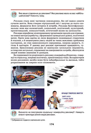 РОЗДІЛ II
Яке ваше ставлення до реклами? Яка реклама мала на вас найбіль­
ший вплив? Поясніть чому.
Реклама стала нині частиною повсякденна, без неї важко уявити
сучасне життя. Вона створює віртуальний світ і залучає до нього спо­
живача, формуючи його інтереси й потреби. Реклама багатофункціо­
нальна: вона має економічний, соціальний, політичний, культурний,
просвітницький, психологічний, естетичний вплив на суспільство.
Реклама передбачає цілеспрямовану організацію заходів для отриман­
ня певної вигоди (прибутку, сформованої громадської думки, політичної
мети). Проте вона здатна не лише формувати споживацькі стереотипи
й еталони, а й акцентувати увагу людей на таких важливих проблемах
сьогодення, як стан навколишнього середовища, охорона здоров’я, гі­
гієна й санітарія. У даному разі рекламі притаманні правдивість, гу­
манізм. Цивілізована реклама не маніпулює суспільною свідомістю,
а стимулює актуальні, спрямовані на саморозвиток потреби, збагачуючи
людей новими знаннями й досвідом.
За спрямованістю розрізняють рекламу комерційну (бізнесову, товар­
ну) та соціальну, зокрема політичну, просвітницьку тощо. За характером
вплив рекламних засобів може бути індивідуальним та масовим, тобто
розрахованим на широке коло споживачів.
КРАЩЕ ТВЕРЕЗЕ ЖИТТЯ
щоб сила
і слава була
Визначте на ілюстраціях соціальну і комерційну рекламу*. Наведіть
власні приклади різних видів реклами.
* Зображення подано в навчальних цілях.
174
 
