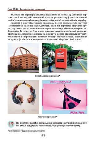 Тема 27-28. Фотомистецтво та реклама
Залежно від території рекламу поділяють на локальну (охоплює тор­
говельний заклад або населений пункт); регіональну (охоплює певний
регіон), загальнонаціональну (в масштабах однієї держави) і міжнародну.
Реклама є комунікативним процесом, її сенс схоплюється миттєво
і засвоюється на рівні підсвідомості, коли ми гортаємо сторінки пре­
си, слухаємо радіо, дивимося на екран телевізора або подорожуємо ла­
біринтами Інтернету. Для цього використовують спеціальні рекламні
прийоми комплексного впливу на людину з метою привернути її увагу,
зацікавити й переконати: повтори тексту, гіперболізація, посилання
на думку фахівців чи авторитетів, креативні візуальні ідеї тощо.
Гіперболізована реклама*
Які рекламні засоби, прийоми ви вважаєте найпереконливішими?
Які емоції збуджують насамперед? Аргументуйте свою думку.
* Зображення подано в навчальних цілях.
175
 