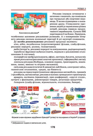 РОЗДІЛ II
Реклама існувала починаючи з
античних глашатаїв, що сповіщали
про театральні або спортивні видо­
вища. Її вплив підвищився з поши­
ренням друку. Стимулюючи праг­
нення людей до задоволення різних
потреб, реклама сприяла продук­
тивності виробництва. Сучасні ЗМІ
перетворили її на бізнес. Приміром,
телебачення заповнене рекламними роликами. А з поширенням Інтер-
нету реклама охопила колосальні території й усі категорії споживачів.
До засобів розповсюдження рекламної продукції належать:
кіно, відео, телебачення (короткометражні фільми, слайд-фільми,
рекламні передачі, ролики, телезаставки);
радіо (інтерв’ю, рекламні передачі та повідомлення, радіорепортажі);
періодичні друковані видання (газети, журнали з рекламними оголо­
шеннями й статтями);
поліграфічна продукція (плакати, афіші, листівки, буклети, каталоги);
прямерозсилання (рекламні поштові пропозиції, інформаційні листи);
зовнішня реклама (білборди, плазмові екрани, транспаранти, вказів­
ники, панно, вивіски та вітрини магазинів);
світловареклама (статичні й динамічні лайтбокси, електронні табло,
газосвітлові оголошення, «рядок, що біж ить»);
реклама на транспорті (зовнішнє оформлення автомобілів, трамваїв
і тролейбусів, вагонів метро, реклама в салонах громадського транспорту);
ярмарки, виставки (презентації, прес-конференції, «круглі столи»,
зустрічі з фахівцями, демонстрація товарів, дегустація продуктів);
Інтернет (слайд-фільми, відеокаталоги, оголошення, банери).
V/5Л
СНАМІ*10№8
ШЙН
ірі лгкпма
о
о*и_
Ш 8 С * О оІасеЬаоЬ
©
-ЮНКі Сієене І ^ Е Х І _ ± з с н е у м х гт
словимочка
КОПОЧНІ ПРВДЇИТК
4 + Ь НОВА
ПОШТА
укрієлокоїчч
^ Ф О К С Т Р О ТТПНІВЯНІяенр
ш ш т
Фірмові знаки відомих зарубіжних брендів* (зліва) та поширених вУкраїні* (справа)
* Зображення подано в навчальних цілях.
176
 