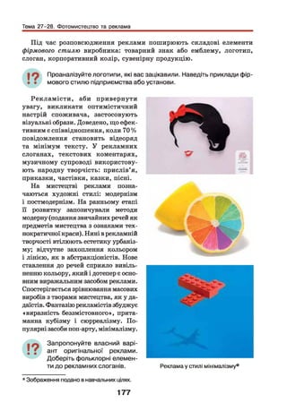 Тема 27-28. Фотомистецтво та реклама
Під час розповсюдження реклами поширюють складові елементи
фірмового стилю виробника: товарний знак або емблему, логотип,
слоган, корпоративний колір, сувенірну продукцію.
Проаналізуйте логотипи, які вас зацікавили. Наведіть приклади фір­
мового стилю підприємства або установи.
Р екла м істи , аби привернути
увагу, викликати оптимістичний
настрій споживача, застосовують
візуальні образи. Доведено, що ефек­
тивним є співвідношення, коли 70 %
повідомлення становить відеоряд
та мінімум тексту. У рекламних
слоганах, текстових коментарях,
музичному супроводі використову­
ють народну творчість: прислів’я,
приказки, частівки, казки, пісні.
На мистецтві реклами позна­
чаються художні стилі: модернізм
і постмодернізм. На ранньому етапі
її розвитку запозичували методи
модерну (подання звичайних речей як
предметів мистецтва з ознаками тех­
нократичної краси). Нині в рекламній
творчості втілюють естетику урбаніз­
му; відчутне захоплення кольором
і лінією, як в абстракціоністів. Нове
ставлення до речей сприяло вивіль­
ненню кольору, який і дотепер є осно­
вним виражальним засобом реклами.
Спостерігається зрівнювання масових
виробів з творами мистецтва, як у да-
даїстів. Фантазію рекламістів збуджує
«виразність беззмістовного», прита­
манна кубізму і сюрреалізму. По­
пулярні засоби поп-арту, мінімалізму.
19• •
Запропонуйте власний варі­
ант оригінальної реклами.
Доберіть фольклорні елемен­
ти до рекламних слоганів. Реклама у стилі мінімалізму*
* Зображення подано в навчальних цілях.
177
 