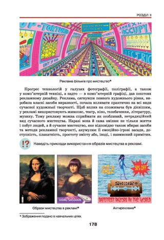 РОЗДІЛ II
Прогрес технологій у галузях фотографії, поліграфії, а також
у комп’ютерній техніці, а надто — в комп’ютерній графіці, дав поштовх
рекламному дизайну. Реклама, сягнувши певного художнього рівня, ви­
робила власні засоби виразності, почала впливати практично на всі види
сучасної художньої творчості. Щ об вплив на споживача був дієвішим,
у рекламі використовують живопис, театр, кіно, телебачення, літературу,
музику. Тому рекламу можна сприймати як особливий, нетрадиційний
вид сучасного мистецтва. Наразі вона й сама змінює не тільки життя
і побут людей, а й сучасне мистецтво, яке відповідно також вбирає засоби
та методи рекламної творчості, акумулює її емоційно-ігрові засади, до­
ступність, плакатність, простоту змісту або, іноді, і навмисний примітив.
Наведіть приклади використання образів мистецтва в рекламі.
* Зображення подано в навчальних цілях.
178
 