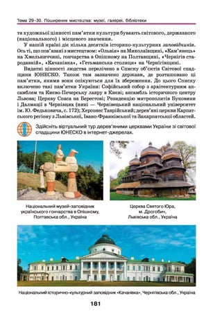 Тема 29-30. Поширення мистецтва: музеї, галереї, бібліотеки
та художньої цінності пам’ятки культури бувають світового, державного
(національного) і місцевого значення.
У нашій країні діє кілька десятків історико-культурних заповідників.
Ось ті, що пов’язані з мистецтвом: «Ольвія» на Миколаївщині, «Кам’янець»
на Хмельниччині, гончарства в Опішному на Полтавщині, «Чернігів ста­
родавній», «Качанівка», «Гетьманська столиця» на Чернігівщині.
Видатні цінності людства перелічено в Списку об’єктів Світової спад­
щини ЮНЕСКО. Також там зазначено держави, де розташовано ці
пам’ятки, якими вони опікуються для їх збереження. До цього Списку
включено такі пам’ятки України: Софійський собор з архітектурним ан­
самблем та Києво-Печерську лавру в Києві; ансамбль історичного центру
Львова; Церкву Спаса на Берестові; Резиденцію митрополитів Буковини
і Далмації в Чернівцях (нині — Чернівецький національний університет
ім. Ю. Федьковича, с. 172); Херсонес Таврійський; дерев’яні церкви Карпат­
ського регіону з Львівської, Івано-Франківської та Закарпатської областей.
Здійсніть віртуальний тур дерев’яними церквами України зі світової
спадщини ЮНЕСКО в інтернет-джерелах.
Національний музей-заповідник
українського гончарства в Опішному,
Полтавська обл., Україна
Церква Святого Юра,
м. Дрогобич,
Львівська обл., Україна
Національний історично-культурний заповідник «Качанівка», Чернігівська обл., Україна
181
 
