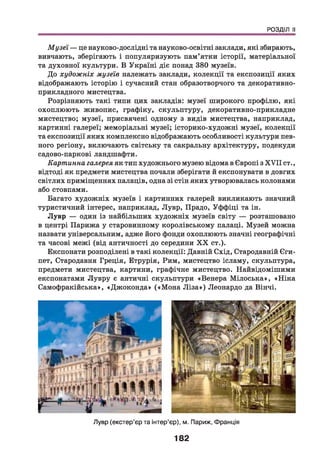РОЗДІЛ II
Музеї — це науково-дослідні та науково-освітні заклади, які збирають,
вивчають, зберігають і популяризують пам’ятки історії, матеріальної
та духовної культури. В Україні діє понад 380 музеїв.
До художніх музеїв належать заклади, колекції та експозиції яких
відображають історію і сучасний стан образотворчого та декоративно-
прикладного мистецтва.
Розрізняють такі типи цих закладів: музеї широкого профілю, які
охоплюють живопис, графіку, скульптуру, декоративно-прикладне
мистецтво; музеї, присвячені одному з видів мистецтва, наприклад,
картинні галереї; меморіальні музеї; історико-художні музеї, колекції
та експозиції яких комплексно відображають особливості культури пев­
ного регіону, включають світську та сакральну архітектуру, подекуди
садово-паркові ландшафти.
Картинна галерея як тип художнього музею відома в Європі з X V II ст.,
відтоді як предмети мистецтва почали зберігати й експонувати в довгих
світлих приміщеннях палаців, одна зі стін яких утворювалась колонами
або стовпами.
Багато художніх музеїв і картинних галерей викликають значний
туристичний інтерес, наприклад, Лувр, Прадо, Уффіці та ін.
Лувр — один із найбільших художніх музеїв світу — розташовано
в центрі Парижа у старовинному королівському палаці. Музей можна
назвати універсальним, адже його фонди охоплюють значні географічні
та часові межі (від античності до середини X X ст.).
Експонати розподілені в такі колекції: Давній Схід, Стародавній Єги­
пет, Стародавня Греція, Етрурія, Рим, мистецтво ісламу, скульптура,
предмети мистецтва, картини, графічне мистецтво. Найвідомішими
експонатами Лувру є античні скульптури «Венера М ілоська», «Н іка
Самофракійська», «Джоконда» («М она Л іза ») Леонардо да Вінчі.
Лувр (екстер’єр та інтер’єр), м. Париж, Франція
182
 