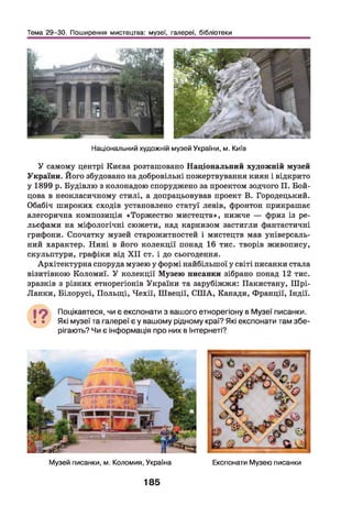 Тема 29-30. Поширення мистецтва: музеї, галереї, бібліотеки
Національний художній музей України, м. Київ
У самому центрі Києва розташовано Національний художній музей
України. Його збудовано на добровільні пожертвування киян і відкрито
у 1899 р. Будівлю з колонадою споруджено за проектом зодчого П. Бой­
цова в неокласичному стилі, а допрацьовував проект В. Городецький.
Обабіч широких сходів установлено статуї левів, фронтон прикрашає
алегорична композиція «Торжество мистецтв», нижче — фриз із ре­
льєфами на міфологічні сюжети, над карнизом застигли фантастичні
грифони. Спочатку музей старожитностей і мистецтв мав універсаль­
ний характер. Нині в його колекції понад 16 тис. творів живопису,
скульптури, графіки від X II ст. і до сьогодення.
Архітектурна споруда музею у формі найбільшої у світі писанки стала
візитівкою Коломиї. У колекції Музею писанки зібрано понад 12 тис.
зразків з різних етнорегіонів України та зарубіжжя: Пакистану, Шрі-
Ланки, Білорусі, Польщ і, Чехії, Швеції, СШ А, Канади, Франції, Індії.
І ? Поцікавтеся, чи є експонати з вашого етнорегіону в Музеї писанки.
• • Які музеї та галереї є у вашому рідному краї? Які експонати там збе­
рігають? Чи є інформація про них в Інтернеті?
Музей писанки, м. Коломия, Україна Експонати Музею писанки
185
 