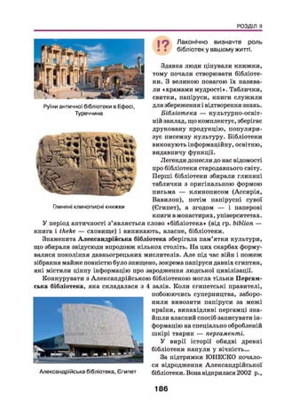 РОЗДІЛ II
Руїни античної бібліотеки в Ефесі,
Туреччина
Глиняні клинописні книжки
Здавна люди цінували книжки,
тому почали створювати бібліоте­
ки. З великою повагою їх назива­
ли «храмами мудрості». Таблички,
свитки, папіруси, книги служили
для збереження і відтворення знань.
Бібліотека — культурно-освіт­
ній заклад, що комплектує, зберігає
друковану продукцію, популяри­
зує писемну культуру. Бібліотеки
виконують інформаційну, освітню,
видавничу функції.
Легенди донесли до нас відомості
про бібліотеки стародавнього світу.
Перші бібліотеки збирали глиняні
таблички з оригінальною формою
письма — клинописом (Ассирія,
Вавилон), потім папірусні сувої
(Єгипет), а згодом — і паперові
книги в монастирях, університетах.
У період античності з’являється слово «бібліотека» (від гр. ЬіЬІіоп —
книга і Иіе}іе — сховище) і виникають, власне, бібліотеки.
Знаменита Александрійська бібліотека зберігала пам’ятки культури,
що збирали звідусюди впродовж кількох століть. На цих скарбах форму­
валися покоління давньогрецьких мислителів. А ле під час війн і пожеж
зібрання майже повністю було знищено, зокрема папіруси давніх єгиптян,
які містили цінну інформацію про зародження людської цивілізації.
Конкурувати з Александрійською бібліотекою могла тільки Пергам-
ська бібліотека, яка складалася з 4 залів. Коли єгипетські правителі,
побоюючись суперництва, заборо­
нили вивозити папіруси за межі
країни, винахідливі пергамці зна­
йшли власний спосіб записувати ін­
формацію на спеціально обробленій
шкірі тварин — пергаменті.
У вирії історії обидві древні
бібліотеки канули у вічність...
За підтримки ЮНЕСКО почало­
ся відродження Александрійської
бібліотеки. Вона відкрилася 2002 р.,
Лаконічно визначте роль
бібліотеку вашому житті.
Александрійська бібліотека, Єгипет
186
 