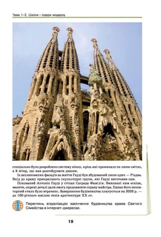 Тема 1-2. Школи і лідери модерну
спеціально було розроблено систему вікон, крізь які проникало не лише світло,
а й вітер, що мав розгойдувати дзвони.
Із запланованих фасадів за життя Гауді був збудований лише один — Різдва.
Вхід до храму прикрашають скульптурні групи, які Гауді виготовив сам.
Похований Антоніо Гауді у стінах Саграда Фамілія. Виконані ним ескізи,
макети, окремі деталі дали змогу продовжити справу майстра. Однак його непов­
торний стиль було втрачено. Завершення будівництва планується на 2026 р. —
до 100-річного ювілею генія архітектури XX ст.
Переглянь візуалізацію закінчення будівництва храма Святого
Сімейства в інтернет-джерелах.
19
 