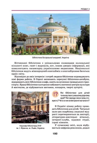 РОЗДІЛ II
Бібліотека Острозької академії, Україна
Вітчизняні бібліотеки є унікальними сховищами колосальної
кількості книг, газет і журналів, нот, інш их джерел інформації, які
комплектую ть насамперед українськими виданнями. Н аціональні
бібліотеки ведуть міжнародний книгообмін з книгозбірнями багатьох
країн світу.
Відповідно до змін інтересів і потреб людини бібліотеки впроваджують
нові форми роботи. В Європі виникають пересувні бібліотеки-автобуси,
відкривають міні-бібліотеки в кафе, навіть на зупинках громадського тран­
спорту. Кращі бібліотеки сьогодення набувають значення центрів культури
й мистецтва, де відбуваються виставки, концерти, творчі зустрічі.
І ? Які бібліотеки для дітей
та юнацтва єу вашому рідному
краї? Які заходи вони влашто­
вують? Чи є в них електронні каталоги?
Наукова бібліотека ЛНУ
ім. І. Франка, м. Львів, Україна
В Україні цікаву роботу прово­
дять бібліотеки для дітей. Читальні
зали цих скарбниць людської муд­
рості перетворюються на лекторії,
літературно-мистецькі вітальні,
інтернет-клуби, художні студії,
ігрові кімнати.
У сучасному світі, коли відбу­
вається цифрова революція, дедалі
190
 