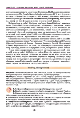 Тема 29-30. Поширення мистецтва: музеї, галереї, бібліотеки
популярнішими стають електронні бібліотеки. Найбільшою з них заслу­
жено визнано The Google Books (оброблено близько 20 % всіх існуючих
книжок, здійснюється їх переклад 480 мовами). На звання найоцифро-
ванішої претендує бібліотека Кембриджського університету, яка першою
має намір усі свої фонди перевести в електронний формат.
З діяльністю музеїв і бібліотек пов’язані благодійність і меценат­
ство. Благодійність має різні форми: піклування, патронаж, покро-
вительство, спонсорство тощо. Благодійність у галузі мистецтва за­
звичай характеризують як меценатство. Слово меценат уживають
у значенні «багатий покровитель наук та мистецтв». В античні часи
римський політичний діяч Гай Ц ільній Меценат надавав матеріальну
підтримку поетам і художникам. Так виникло це слово.
Славнозвісні українські меценати Костянтин Острозький та Іван Ма­
зепа, представники родин Разумовських і Терещенків, Григорій Галаган
і Василь Тарновський, Богдан і Варвара Ханенки, Андрій Шептицький
і Павло Харитоненко — це люди, які підтримували фінансово україн­
ську культуру, допомагали будувати храми, опікувалися долею митців.
У наш час розширюються можливості віртуальних подорожей і екс­
курсій через музейні й бібліотечні сайти. Проте і в цифрову епоху зна­
чущість музеїв, галерей і бібліотек не зникає, бо як кіно не замінило
театр, так слайд-шоу не замінить справжню картину і книжку. Тому
люди у наш час відвідують ці культурно-освітні заклади не тільки заради
пізнання певної інформації, а щоб зануритися в унікальну атмосферу
знань і краси та збагатити свій духовний світ.
Мистецька скарбничка
Меценат — багатий покровитель наук і мистецтв, особа, що безкорисливо під­
тримує матеріально розвиток культури, освіти, гуманітарну сферу.
М урім (англ. mural — «фреска»; ісп. иго — «стіна», «мур») — різновид монумен­
тально-декоративного малярства, що виконується безпосередньо на стіні.
Факсиміле (від лат. /ас simile — «зроби подібне») — друк твору, що графічно
точно відтворює раніше випущене оригінальне видання або рукопис, підпис,
малюнок тощо.
19 1Які форми збереження культурної спадщини ви знаєте?
• • 2. Назвіть провідні художні музеї світу, складіть топ-10музеївУкраїни.
3. Проведіть диспут з наміром довести чи спростувати тезу «Сучасна
бібліотека втратила титул «храму мудрості».
4. Ознайомтеся з інформацією про музеї свого краю та продумайте план за­
ходів щодо їх індивідуального чи колективного відвідування.
5. Професійні випробування. Уявіть себе музейним співробітником. Роз­
робіть річну програму віртуальних подорожей і екскурсій художніми музеями
світу за допомогою ресурсів мережі Інтернет.
191
 
