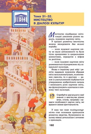 Тема 3 1 -3 2 .
МИСТЕЦТВО
В ДІАЛОЗІ КУЛЬТУР
/ і /в истецтво відображає світо-
і V І глядні уявлення різних на­
родів, художню картину світу.
У процесі розвитку мистецтва
можна виокремити два великі
періоди:
— коли художні картини сві­
ту не мали автономності та були
тісно зрощеними із сакральними
цінностями, передусім з міфом
та релігією;
— коли художні картини світу
розвиваються відокремлено від са­
кральної культури.
Якщо в першому разі міф і ре­
лігія надавали художнім образам
світу загальнозначущих, колектив­
них смислів, то в другому — ра­
зом із узагальненням відбувається
утвердження особистісного начала
і виникають різні картини світу,
що функціонують одночасно в пев­
ному типі культури.
19 Спробуйте узагальнити свої
• • знання з мистецтва різних
епох, стилів, напрямів і на­
звати особливості картин світу, які
вразили своєю оригінальністю.У
У наш час саме полікультур-
ність стає основним принципом
розвитку людства. Зупинимося на
цьому явищі детальніше і почнемо
з прикладів.
192
 