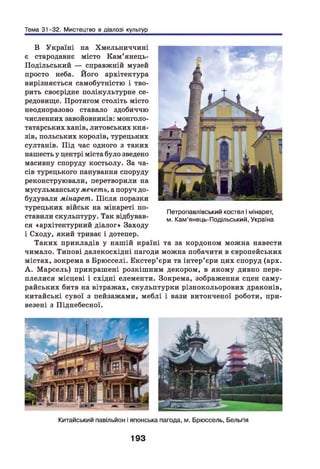 Тема 31-32. Мистецтво в діалозі культур
В Україні на Хмельниччині
є стародавнє місто Кам’янець-
Подільський — справжній музей
просто неба. Його архітектура
вирізняється самобутністю і тво­
рить своєрідне полікультурне се­
редовище. Протягом століть місто
неодноразово ставало здобиччю
численних завойовників: монголо-
татарських ханів, литовських кня­
зів, польських королів, турецьких
султанів. Під час одного з таких
нашесть у центрі міста було зведено
масивну споруду костьолу. За ча­
сів турецького панування споруду
реконструювали, перетворили на
мусульманську мечеть, а поруч до­
будували мінарет. Після поразки
турецьких військ на мінареті по­
ставили скульптуру. Так відбував­
ся «архітектурний діалог» Заходу
і Сходу, який триває і дотепер.
Таких прикладів у нашій країні та за кордоном можна навести
чимало. Типові далекосхідні пагоди можна побачити в європейських
містах, зокрема в Брюсселі. Екстер’єри та інтер’ єри цих споруд (арх.
А . М арсель) прикрашені розкішним декором, в якому дивно пере­
плелися місцеві і східні елементи. Зокрема, зображення сцен саму­
райських битв на вітражах, скульптурки різнокольорових драконів,
китайські сувої з пейзажами, меблі і вази витонченої роботи, при­
везені з Піднебесної.
Петропавлівський костел і мінарет,
м. Кам’янець-Подільський, Україна
Китайський павільйон і японська пагода, м. Брюссель, Бельгія
193
 