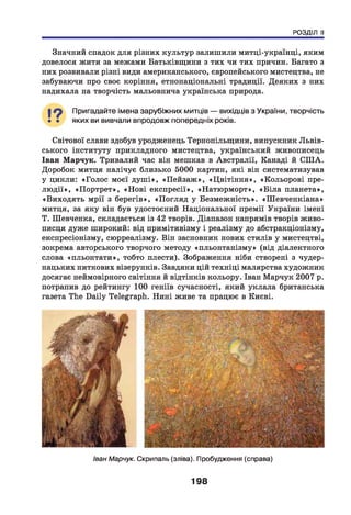 РОЗДІЛ II
Значний спадок для різних культур залишили митці-українці, яким
довелося жити за межами Батьківщини з тих чи тих причин. Багато з
них розвивали різні види американського, європейського мистецтва, не
забуваючи про своє коріння, етнонаціональні традиції. Деяких з них
надихала на творчість мальовнича українська природа.
І ? Пригадайте імена зарубіжних митців — вихідців з України, творчість
• • яких ви вивчали впродовж попередніх років.
Світової слави здобув уродженець Тернопільщини, випускник Львів­
ського інституту прикладного мистецтва, український живописець
Іван Марчук. Тривалий час він мешкав в Австралії, Канаді й СПІА.
Доробок митця налічує близько 5000 картин, які він систематизував
у цикли: «Голос моєї душ і», «П ейзаж », «Ц вітіння», «Кольорові пре­
лю д ії», «П ортрет», «Н ові експресії», «Натюрморт», «Б іла планета»,
«Виходять мрії з берегів», «П огляд у Безмежність». «Ш евченкіана»
митця, за яку він був удостоєний Національної премії України імені
Т. Шевченка, складається із 42 творів. Діапазон напрямів творів живо­
писця дуже широкий: від примітивізму і реалізму до абстракціонізму,
експресіонізму, сюрреалізму. Він засновник нових стилів у мистецтві,
зокрема авторського творчого методу «пльонтанізму» (від діалектного
слова «пльонтати», тобто плести). Зображення ніби створені з чудер­
нацьких ниткових візерунків. Завдяки цій техніці малярства художник
досягає неймовірного світіння й відтінків кольору. Іван Марчук 2007 р.
потрапив до рейтингу 100 геніїв сучасності, який уклала британська
газета The Daily Telegraph. Нині живе та працює в Києві.
Іван Марчук. Скрипаль (зліва). Пробудження (справа)
198
 