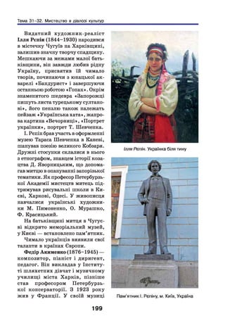 Тема 31-32. Мистецтво в діалозі культур
Видатний худож ник-реаліст
Іл ля Рєпін (1844-1930) народився
в містечку Чугуїв на Харківщині,
залишив значну творчу спадщину.
Мешкаючи за межами малої бать­
ківщини, він завжди любив рідну
Україну, присвятив їй чимало
творів, починаючи з юнацької ак­
варелі «Бандурист» і завершуючи
останньою роботою «Гопак». Окрім
знаменитого шедевра «Запорожці
пишуть листа турецькому султано­
ві», його пензлю також належать
пейзаж «Українськахата», жанро­
ва картина «Вечорниці», «Портрет
українки», портрет Т. Шевченка.
І. Рєпін брав участь в оформленні
музею Тараса Шевченка в Кешеві,
шанував поезію великого Кобзаря.
Дружні стосунки склалися в нього
з етнографом, знавцем історії коза­
цтва Д. Яворницьким, що допома­
гав митцю в опануванні запорізької
тематики. Як професор Петербурзь­
кої Академії мистецтв митець під­
тримував рисувальні школи в Ки­
єві, Харкові, Одесі. У живописця
навчалися українські художни­
ки М. Пимоненко, О. Мурашко,
Ф. Красицький.
На батьківщині митця в Чугує­
ві відкрито меморіальний музей,
у Києві — встановлено пам’ятник.
Чимало українців виявили свої
таланти в країнах Європи.
Федір Акименко (1876-1945) —
композитор, піаніст і диригент,
педагог. Він викладав у Інститу­
ті ш ляхетних дівчат і музичному
училищ і міста Харків, пізніш е
став професором Петербурзь­
кої консерваторії. З 1923 року
жив у Ф ранції. У своїй музиці
Ілля Рєпін. Українка біля тину
199
 