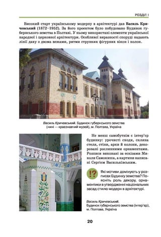РОЗДІЛ І
Високий старт українському модерну в архітектурі дав Василь Кри-
чевський (1872-1952). За його проектом було побудовано Будинок гу­
бернського земства в Полтаві. У ньому використані елементи української
народної і церковної архітектури. Особливої виразності споруді надають
лінії даху з двома вежами, ритми струнких фігурних вікон і колон.
Василь Кричевський. Будинок губернського земства
(нині — краєзнавчий музей), м. Полтава, Україна
Не менш самобутнім є інтер’єр
будинку: урочисті сходи, скляна
стеля, стіни, арки й колони, деко­
ровані рослинними орнаментами.
Розписи виконані за ескізами Ми­
коли Самокиша, а картини написа­
ні Сергієм Васильківським.
Які мотиви домінують у роз­
писах Будинку земства? По­
ясніть роль декору, орна­
ментики в утвердженні національних
засад стилю модерн в архітектурі.
Василь Кричевський.
Будинок губернського земства (інтер’єр),
м. Полтава, Україна
20
 