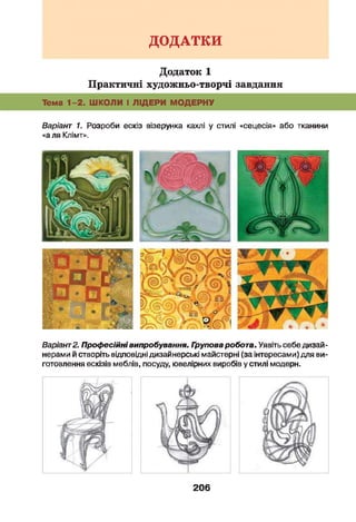 ДОДАТКИ
Додаток 1
Практичні художньо-творчі завдання
Тема 1-2. ШКОЛИ І ЛІДЕРИ МОДЕРНУ
Варіант 1. Розроби ескіз візерунка кахлі у стилі «сецесія» або тканини
«а ля Клімт».
Варіант2. Проф есійнівипробування. Групова робота. Уявіть себе дизай­
нерами й створіть відповідні дизайнерські майстерні (за інтересами) для ви­
готовлення ескізів меблів, посуду, ювелірних виробів у стилі модерн.
206
 