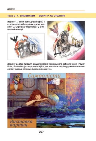 Додатки
Тема 3 -4 . СИМВОЛІЗМ - ВСТУП У XX СТОЛІТТЯ
Варіант 1. Уяви себе дизайнером і
створи ескіз обкладинки диска му­
зики О. Скрябіна «Прометей» у сим­
волічній манері.
Варіант 2. Міні-проект. За допомогою програмного забезпечення (Power
Point, Photoshop) створи ескіз афіші для виставки творів художників-симво-
лістів у вигляді колажу з фрагментів картин.
207
 