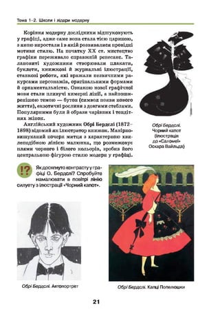 Тема 1-2. Школи і лідери модерну
Коріння модерну дослідники відшуковують
у графіці, адже саме вона стала тією цариною,
з якою виростали і в якій розвивалися провідні
мотиви стилю. На початку X X ст. мистецтво
графіки переживало справжній ренесанс. Та­
лановиті художники створювали плакати,
буклети, книжкові й ж урнальні ілюстрації,
станкові роботи, які вражали незвичними ра­
курсами персонажів, оригінальними формами
й орнаментальністю. Ознакою нової графічної
мови стали пливучі химерні лін ії, а найпоши­
ренішою темою — бутон (символ появи нового
життя), екзотичні рослини з довгими стеблами.
Популярними були й образи чарівних і тендіт­
них жінок.
Англійський художник Обрі Бердслі (1872-
1898) відомий як ілюстратор книжок. Манірно-
вишуканий почерк митця з характерною хви­
леподібною лінією малюнка, що розмежовує
плями чорного і білого кольорів, зробив його
центральною фігурою стилю модерн у графіці.
ОбріБердслі.
Чорний капот
(ілюстрація
до «Саломеї»
Оскара Вайльда)
19 Якдосягнуто контрастуу гра­
фіці О. Бердслі? Спробуйте
намалювати в повітрі лінію
силуету з ілюстрації «Чорний капот».
ОбріБердслі. Автопортрет ОбріБердслі. Капці Попелюшки
21
 
