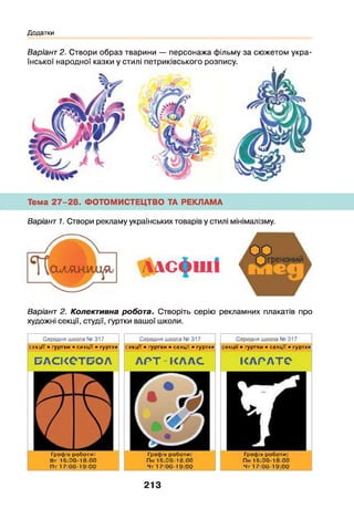 Додатки
Варіант 2. Створи образ тварини — персонажа фільму за сюжетом укра­
їнської народної казки у стилі петриківського розпису.
Тема 27-28. ФОТОМИСТЕЦТВО ТА РЕКЛАМА
Варіант 1. Створи рекламу українських товарів у стилі мінімалізму.
ллсф ш і
Варіант 2. Колективна робота. Створіть серію рекламних плакатів про
художні секції, студії, гуртки вашої школи.
С ередня ш кола N (3 1 7
секції • гур тки • секц ії > гур тки
С ередня ш кола ІЧ( 317
секції • гур тки • с е кц ії > гур тки
С ередня ш кола N0 3 1 7
с е кц ії • гур тки • секц ії • гур тки
БАСІСОТБОЛ
Графік роботи:
Вт 1 б :0 0 ‘ 1 3 :0 0
П т 1 7 :0 0 - 1 9 :0 0
А Р Т К Л А С
Графік роботи:
П к 1 6 :0 0 - 1 Їі;0 0
Чт 1 7 :0 0 - 1 9 :0 0
КА Р Л ТЄ
Графік роботи:
П к 1 & :0 0 ‘ 1 3 :0 0
Чт 1 7 :0 0 - 1 9 :0 0
213
 