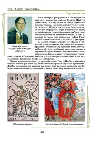 Тема 1-2. Школи і лідери модерну
----------------------------------- Портрет митця
Риси модерну утвердилися в багатогранній
творчості художника-графіка Георгія Нарбута
(1886-1920). Він народився на хуторі Нарбутівка
поблизу Глухова. Навчався мистецтву в Петербур­
зі, Мюнхені. Щоліта приїздив на батьківщину,
де вивчав стародруки, герби українських родів;
це дало йомузмогу стативідкривачем пам’яток укра­
їнської старовини як естетичного явища. У 1917 р.
переїхав до Києва, став професором графіки Укра­
їнської академії мистецтв, а згодом — її ректором.
Г. Нарбут створив власний світ образів і гра­
фічний почерк на основі поєднання національних
традицій і сучасних йому художніх явищ. Митець
увійшов в історію української культури як творець
державного герба і печатки, перших банкнот і пош­
тових марок. Також він ілюстрував книжки та жур­
нали, створив «Українську абетку», у якій використав вітчизняні й західно­
європейські досягнення шрифтового мистецтва.
Маючи величезний авторитет у художніх колах, Георгій Нарбут зумів своїми
творами змінити уявлення про місце книжкової графіки в культурі суспільства.
Доробок художника, що виражав дух епохи, став джерелом натхнення для ба­
гатьох його послідовників і визначив розвиток цього виду мистецтва в Україні.
Борис Кустодієв.
Портрет Георгія Нарбута
(фрагмент)
23
 