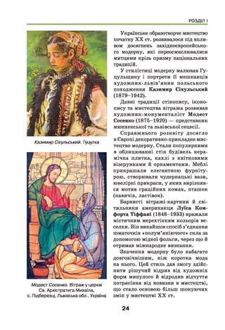 РОЗДІЛ І
Казимир Сіхульський. Гуцулка
МодестСосенко. Вітраж у церкві
Св. Архістратига Михаїла,
с. Підберезці, Львівська обл., Україна
Українське образотворче мистецтво
початку X X ст. розвивалося під впли­
вом досягнень західноєвропейсько­
го модерну, які переосмислювалися
митцями крізь призму національних
традицій.
У стилістиці модерну малював Гу-
цульщ ину і портрети її мешканців
худ ож н и к-льв ів ’ янин польського
походження Казимир Сіхульський
(1879-1942).
Давні традиції стінопису, іконо­
пису та мистецтва вітража розвивав
худож ник-м онум енталіст М одест
Сосенко (1875-1920) — представник
мюнхенської та львівської сецесії.
Справж нього розквіту досягло
в Європі декоративно-прикладне мис­
тецтво модерну. Стали популярними
в облицюванні стін будівель кера­
мічна плитка, кахлі з квітковими
візерунками й орнаментами. М еблі
прикрашали елегантною фурніту­
рою, створювали чудернацькі вази,
ювелірні прикраси, у яких вирізняв­
ся мотив граційних комах, пташок
(павичів, ластівок).
Барвисті вітражі-картини й сві­
тильники американця Л уїса Ком-
форта Тіффані (1848-1933) вражали
містичним мерехтінням кольорів ве­
селки. Він винайшов спосіб з’єднання
шматочків «полум ’яніючого» скла за
допомогою мідної фольги, через що й
отримав міжнародне визнання.
Значення модерну було набагато
довговічнішим, ніж коротка мода
на нього. Цей стиль дав змогу здійс­
нити рішучий відрив від худож ніх
форм минулого й відродив відчуття
потрясіння від новизни в мистецтві,
що стало основою більш шокуючих
змін у мистецтві X X ст.
24
 