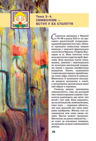 -4.
ПІЗМ -
У XX СТОЛІТТЯ
С
имволізм зародився у Франції
в 70-80-х роках X IX ст. як про­
тивага реалістичній літературно-
художній практиці того часу. Основ­
ні принципи символізму вперше
виникли у творчості французьких
поетів Поля Верлена, Стефана Мал-
ларме та ін. Нова поетична течія
вела мистецтво в царство мрій і фан­
тазій. Вона захопила також театр,
музику, живопис і перетворилася
на культурно-мистецький напрям,
що одним з перших маніфестував
модернізм. Поетів, художників
і композиторів нерідко приваблюва­
ли схожі міфи, сюжети й символи.
Живописці й музиканти знаходи­
ли джерела натхнення в поезії,
а письменники запозичували деякі
свої образи в картинах.
Символу завжди притаманна
невизначеність, тому що духовний
зміст важко передати словами. Сим­
волісти розрізняють два світи: світ
речей і світ ідей. Вони вважають,
що за світом речей, який ми бачимо,
існує інша — справжня дійсність,
яку наш реальній світ лише неви­
разно відображає. Митець стає по­
середником між цими двома сві­
тами. Настає момент прозріння.
Мистецтво, на думку символістів,—
це ключ до осягнення таємниці,
що виходить за межі повсякденного
досвіду.
26
 