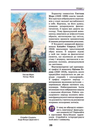 РОЗДІЛ І
Постав Моро.
Гесіод і Муза
ЕлізабетСонрель.
Хода Флори (фрагмент)
Характер символіки Гюстава
Моро (1826-1898) зовсім інший.
Він прагнув зображувати персона­
жів у стані сильної заглибленості
в себе. Картина, на його думку,
повинна зачаровувати фантас­
тичністю, її краса має давати на­
солоду. Тому французький живо­
писець звертався до міфологічних
образів, застосовував гру світла,
намагався вражати орнаментами
й іншими декоративними деталями.
У більшості акварелей францу­
женки Елізабет Сонрель (1874-
1953) змальовано ідеалізований
образ жінки. Її широко відомі
у свій час твори на фантастичні
сюжети, що належали до симво­
лізм у і модерну, виставляли в па­
ризьких салонах, репродукували
на листівках.
Фантасмагоричні ідеї притаман­
ні графіці й живопису Оділона Ре-
дона (1840-1916), творчість якого
традиційно поділяється на два пе­
ріоди: «чорний» і «кольоровий».
У графіці «чорного» періоду —
моторошних малюнках вугіллям —
переважали образи світового зла,
кошмари. Найяскравішим їхнім
втіленням стало зображення павука
з людським обличчям. Роботи «ко­
льорового» періоду полонять вмін­
ням французького митця передава­
ти духовність і чистоту за допомогою
яскравих кольорових потоків.
Ф
У чому ви вбачаєте незвич­
ність композиції французь­
ких символістів? Порівняйте
з картинами бельгійських худож­
ників. Спробуйте інтерпретувати
їхній зміст і символіку.
28
 