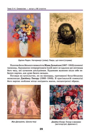 Тема 3-4. Символізм — вступ у XX століття
Оділон Редон. Натюрморт (зліва). Павук, що плаче (справа)
Полотна бельгійського символіста Жана Дельвілля (1867-1953) сповнені
таємниць. Однозначно інтерпретувати їхній зміст не вдалося ані містикам
його часу, ані сучасним дослідникам. Художник залишив після себе не­
багато картин, але дуже багато загадок.
Погляди на суспільство, як на маскарад, притаманні бельгійському
живописцю Джеймсу Енсору (1860-1949). В оригінальній символіці
його картин особливе місце посідають маски, ексцентричні образи.
 