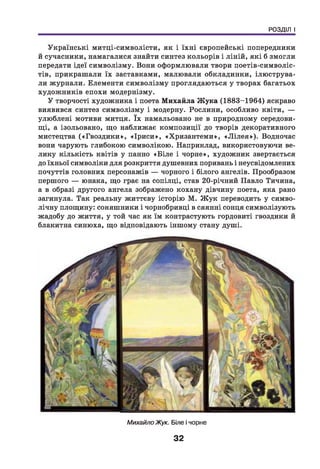 РОЗДІЛ І
Українські митці-символісти, як і їхн і європейські попередники
й сучасники, намагалися знайти синтез кольорів і ліній, які б змогли
передати ідеї символізму. Вони оформлювали твори поетів-символіс-
тів, прикрашали їх заставками, малювали обкладинки, ілюструва­
ли журнали. Елементи символізму проглядаються у творах багатьох
художників епохи модернізму.
У творчості художника і поета М ихайла Ж ука (1883-1964) яскраво
виявився синтез символізму і модерну. Рослини, особливо квіти, —
улю блені мотиви митця. їх намальовано не в природному середови­
щ і, а ізольовано, що наближає композиції до творів декоративного
мистецтва («Гвоздики», «Ір и си », «Хризантеми», «Л іл е я »). Водночас
вони чарують глибокою символікою. Наприклад, використовуючи ве­
лику кількість квітів у панно «Б іле і чорне», художник звертається
до їхньої символіки для розкриття душевних поривань і неусвідомлених
почуттів головних персонажів — чорного і білого ангелів. Прообразом
першого — юнака, що грає на сопілці, став 20-річний Павло Тичина,
а в образі другого ангела зображено кохану дівчину поета, яка рано
загинула. Так реальну життєву історію М. Ж ук переводить у симво­
лічну площину: соняшники і чорнобривці в сяянні сонця символізують
жадобу до життя, у той час як їм контрастують гордовиті гвоздики й
блакитна синюха, що відповідають іншому стану душі.
Михайло Жук. Біле і чорне
32
 