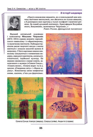 Тема 3-4. Символізм — вступ у XX століття
-------------------------------------------- З історії шедевра
«Просто неможливо виразити, як я схвильований цим воіс­
тину магічним мистецтвом, яке збагатило не тільки живопис,
а й розширило наш кругозір у галузі поліфонії і музичної рит­
міки. Це новий духовний континент, Христофором Колумбом
якого, безсумнівно, залишається Чюрльоніс... »
Ромен Роллан, французький письменник
Відомий литовський художник
і композитор Мікалоюс Чюрльоніс
(1875-1911) сприяв розквіту європей­
ського символізму і в образотворчому,
і вмузичному мистецтві. Найхарактер­
нішою рисою творчості митця є синтез
мистецтв і пошуки аналогій музики й
живопису. У його картинах ознакисим­
волізму поєднуються з елементами мо­
дерну, народного мистецтва, японської,
єгипетської, індійської культур. Це
виразно виявилося в жанрі сонати, за­
позиченого з музики («Соната Сонця»,
«Соната весни», «Соната моря» таін.),
циклах «Створення світу» і «Знаки зо­
діаку». Композитор писав симфонічні
поеми, кантати, п’єси для фортепіано.
35
 