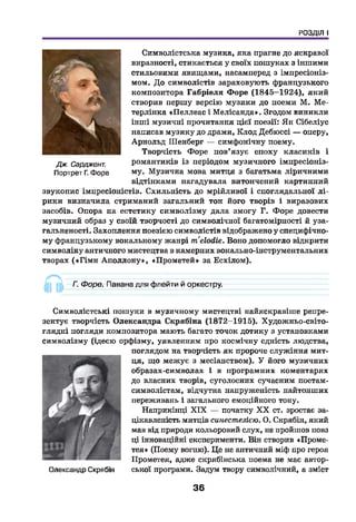 РОЗДІЛ І
Символістська музика, яка прагне до яскравої
виразності, стикається у своїх пошуках з іншими
стильовими явищами, насамперед з імпресіоніз­
мом. До символістів зараховують французького
композитора Габріеля Ф оре (1845-1924), який
створив першу версію музики до поеми М. Ме-
терлінка Пеллеас і Мелісанда». Згодом виникли
інш і музичні прочитання цієї поезії: Ян Сібеліус
написав музику до драми, Клод Дебюссі — оперу,
Арнольд Шенберг — симфонічну поему.
Творчість Форе пов’язує епоху класиків і
романтиків із періодом музичного імпресіоніз­
му. Музична мова митця з багатьма ліричними
відтінками нагадувала витончений картинний
звукопис імпресіоністів. Схильність до мрійливої і споглядальної л і­
рики визначила стриманий загальний тон його творів і виразових
засобів. Опора на естетику символізму дала змогу Г. Форе довести
музичний образ у своїй творчості до символічної багатомірності й уза­
гальненості. Захоплення поезією символістів відображено у специфічно­
му французькому вокальному жанрі mélodie. Воно допомогло відкрити
символіку античного мистецтва в камерних вокально-інструментальних
творах («Г ім н А п оллон у», «Прометей» за Есхілом).
Дж. Сарджент.
Портрет Г. Форе
А ~
Г. Форе. Павана для флейти й оркестру.
Символістські пошуки в музичному мистецтві найяскравіше репре­
зентує творчість Олександра Скрябіна (1872-1915). Художньо-світо­
глядні погляди композитора мають багато точок дотику з установками
символізму (ідеєю орфізму, уявленням про космічну єдність людства,
поглядом на творчість як пророче служіння мит­
ця, що межує з месіанством). У його музичних
образах-символах і в програмних коментарях
до власних творів, суголосних сучасним поетам-
символістам, відчутна напруженість найтонших
переживань і загального емоційного тону.
Наприкінці X IX — початку X X ст. зростає за­
цікавленість митців синестезією. О. Скрябін, який
мав від природи кольоровий слух, не пройшов повз
ці інноваційні експерименти. Він створив «Проме-
тея» (Поему вогню). Це не античний міф про героя
Прометея, адже скрябінська поема не має автор-
Олександр Скрябін ської програми. Задум твору символічний, а зміст
36
 