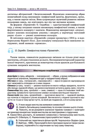 Тема 3-4. Символізм — вступ у XX століття
достатньо абстрактний і багатоплановий. Відповідно композитор обрав
незвичайний склад виконавців: симфонічний оркестр, фортепіано, орган,
хор, а також партію світла. Вона супроводжує музичний розвиток зміною
кольорових хвиль, що освітлюють зал під час звучання музики.
За формою «Прометей» О. Скрябіна — одночастинний симфонічний
твір, у якому поєднано ознаки насамперед симфонічної поеми, а також
фортепіанного концерту і кантати. Композитор використовує «візуалі-
зацію» власних кольорових уявлень і вводить у партитуру світловий
рядок «Ьисе» — умовні позначення кольорів.
Зі світловою партією «Прометей» уперше прозвучав у 1915 р. в нью-
йоркському Карнегі-Холі. Д ля концерту спеціально було замовлено ін­
струмент, який назвали «хромола».
О. Скрябін. Симфонічна поема «Прометей».
Таким чином, символісти радикально змінили не тільки різні види
мистецтва, а й саме ставлення до нього. Експериментаторський характер
їхньої творчості, прагнення до новаторства стали зразком для більшості
сучасних напрямів мистецтва.
Мистецька скарбничка
Алегорія (з грец. аііедогіа — іносказання) — образ, у якому зображення має
переносне значення, вираження ідеї у предметному образі.
Містика (з грец. «потаємний», «прихований») — віра в існування надприродних
сил і можливість спілкування з ними людини.
Символ (з грец. «знак») — умовне позначення якого-небудь предмета, поняття
або явища; художній образ, що умовно відтворює усталену думку, ідею, почуття.
Символізм (від грец. БутЬоІоп — знак, символ) — одна зі стильових течій мо­
дернізму. Символісти проголосили символ основою мистецької творчості.
Синестезія (від грец. єулаезїЛез/з — одночасне відчуття) — художній прийом,
що полягає в поєднанні різних асоціацій. Виникнення у людини одночасно від­
чуття не тільки в тому органі чуття, на який діє подразник, а й в іншому органі.
Ф
1. У яких видах мистецтва виявився символізм?
2. Назвіть батьківщину символізму та основні ознаки цього стилю.
3. Поясніть, як ви розумієте значення термінів «символ» і «алегорія»
на прикладі конкретних творів мистецтва за ілюстраціями з підручника.
4. Самостійно дослідіть, як виявився символізм у театральному мистецтві,
у музиці Я. Сібеліуса, С. Рахманінова (прослухайте їхні твори).
5. У вільний час перегляньте фільм про М. Чюрльоніса «Зодіак» (реж.
Й. Вайткус, 1986). Прослухайте його програмні музичні твори (за ви­
бором), порівняйте їх з картинами на таку саму тематику.
37
 
