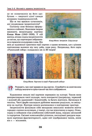 Тема 5-6. Мінливість вражень імпресіоністів
це не позначилося на його здо­
бутках — творчості цілої плеяди
яскравих індивідуальностей.
Щ о ж так вразило сучасників,
які осуджували імпресіоністів?
Спочатку нове бачення сформу­
валося в пейзажі. Знаковим твором
вважають вищезгадану картину
Клода Моне (1840-1926). У ній
митець втілив підхід імпресіоністів
до світла, що перетворює зображен- /&7адМоне. |МПреоія. Схід сонця
ня в гармонію кольорових плям. Він
ввів до художньої практики серії картин з одним мотивом, але з різним
освітленням залежно від часу доби, пори року. Наприклад, його серія
«Руанський собор» складалася аж із ЗО творів!
Клод Моне. Картини із серії «Руанський собор»
19 Розкажіть про свої враження від картин. Спробуйте за освітленням
• • собору визначити орієнтовний час його зображення.
Художники писали свої картини переважно на пленері. Також вони
використовували чисті кольори, часто контрастні (наприклад, червоний
і зелений або оранжевий і блакитний), та багато відтінків. Змінилася й
техніка. Чисті фарби накладали дрібними мазками роздільно, не змішу­
ючи на палітрі. Контури неначе розчинялися в повітряному просторі.
Імпресіоністи фіксували ніби випадково вихоплені моменти життя
городян: сценки на вулицях, у театрі, під час відпочинку в парку. Отже,
поряд із пейзажем став улюбленим побутовий жанр, нерідко змішаний
із портретом. Сміливі композиційні рішення, несподівані ракурси нада­
вали картинам фрагментарності, адже світ відображався таким, яким
він є — мінливим.
39
 