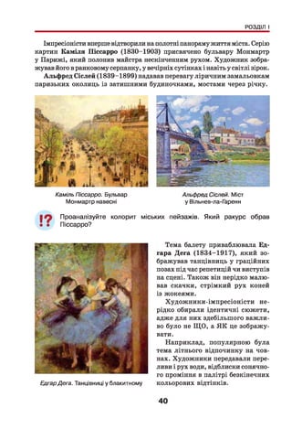 РОЗДІЛ І
Імпресіоністи вперше відтворили на полотні панораму життя міста. Серію
картин Каміля Піссарро (1830-1903) присвячено бульвару Монмартр
у Парижі, який полонив майстра нескінченним рухом. Художник зобра­
жував його в ранковому серпанку, у вечірніх сутінках і навіть у світлі зірок.
Альфред Сіслей (1839-1899) надавав перевагу ліричним замальовкам
паризьких околиць із затишними будиночками, мостами через річку.
Каміль Піссарро. Бульвар
Монмартр навесні
Альфред Сіслей. Міст
у Вільнев-ла-Гаренн
19 Проаналізуйте колорит міських пейзажів. Який ракурс обрав
Піссарро?
ЕдгарДега. Танцівниці у блакитному
Тема балету приваблювала Ед-
гара Дега (1834-1917), який зо­
бражував танцівниць у граційних
позах під час репетицій чи виступів
на сцені. Також він нерідко малю­
вав скачки, стрімкий рух коней
із жокеями.
Художники-імпресіоністи не­
рідко обирали ідентичні сюжети,
адже для них здебільшого важли­
во було не Щ О, а Я К це зображу­
вати.
Наприклад, популярною була
тема літнього відпочинку на чов­
нах. Художники передавали пере­
ливи і рух води, відблиски сонячно­
го проміння в палітрі безкінечних
кольорових відтінків.
40
 