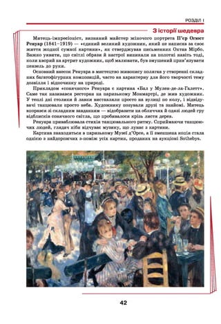 РОЗДІЛ І
------------------------------------------------------------------ З історії шедевра
Митець-імпресіоніст, визнаний майстер жіночого портрета П’єр Огюст
Ренуар (1841-1919) — «єдиний великий художник, який не написав за своє
життя жодної сумної картини», як стверджував письменник Октав Мірбо.
Важко уявити, що світлі образи й настрої виникали на полотні навіть тоді,
коли хворий на артрит художник, щоб малювати, був змушений прив’язувати
пензель до руки.
Основний внесок Ренуара в мистецтво живопису полягав у створенні склад­
них багатофігурних композицій, часто на характерну для його творчості тему
дозвілля і відпочинку на природі.
Прикладом «сонячного» Ренуара є картина «Бал у Мулен-де-ла-Галетт».
Саме так називався ресторан на паризькому Монмартрі, де жив художник.
У теплі дні столики й лавки виставляли просто на вулиці по колу, і відвіду­
вачі танцювали просто неба. Художнику позували друзі та знайомі. Митець
впорався зі складним завданням — відобразити на обличчях й одязі людей гру
відблисків сонячного світла, що пробивалося крізь листя дерев.
Ренуара приваблювала стихія танцювального ритму. Сприймаючи танцюю­
чих людей, глядач ніби відчуває музику, що лунає з картини.
Картина знаходиться в паризькому Музеї д’Орсе, а її зменшена копія стала
однією з найдорожчих з-поміж усіх картин, проданих на аукціоні Sothebys.
42
 