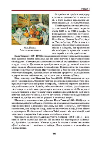 РОЗДІЛ І
Імпресіонізм зробив своєрідну
художню революцію в живопи­
сі. У його надрах зародилися по­
стімпресіонізм і неоімпресіонізм.
Постімпресіонізм охоплює пері­
од з останньої виставки імпресіо­
ністів 1886 р. до 1910-х років. До
французьких майстрів-постімпре-
сіоністів належать: Поль Сезанн,
Поль Гоген, Вінсент Ван Гог, Анрі
де Тулуз-Лотрек. Роботи цих ху­
дожників було представлено на ви­
ставці в Лондоні, під враженням
від якої один із критиків і винай­
шов термін «постімпресіонізм».
П оль Сезанн (1839-1906) не вважав живопис мистецтвом, він називав
його одним із засобів пізнання, що дає шанс відчути й зрозуміти основи
світобудови. Натюрморти художника зазвичай складаються з простого
посуду і плодів. Доповнення драпіровками надає рухливості компози­
ціям, завжди збалансованим і динамічним. Сезанн спочатку працював
в імпресіоністському стилі. Проте поступово у його творах з’являються
геометричні форми, що посилюють об’ємність предметів. Так художник
відкрив методи зображення, що згодом стали мовою кубізму.
Візитною карткою Вінсента Ван Гога (1853-1890) вважають натюр­
морт «Соняш ники». Одним із творчих досягнень живописця стало опа­
нування секретами колірного контрасту. Численні варіанти соняшни­
ків, які він малював 11 разів, змінюючи їхню кількість, розташування
та кольори тла, свідчать про пошуки митцем досконалості. На картині
з домінуванням у палітрі насичених відтінків жовтої фарби цей колір
набуває особливого сяйва, а квіти наче живі. Улюблений художником
жовтий колір був втіленням радості й сонячної енергії.
Живопису невтомного мандрівника П оля Гогена (1848-1903) прита­
манні символічність образів, підкреслена декоративність, використання
спрощених форм і яскравих кольорів, що ніби «звучать». Відчуваючи
з дитинства, яке минуло в Перу, потяг до екзотичних місць, Гоген багато
подорожував. Потім взагалі поїхав на Таїті, подалі від цивілізації, щоб
«злитися з природою» і малювати «первісне» життя.
Основна тема творчості А нрі де Тулуз-Лотрека (1864-1901) — роз­
ваги й побут паризької богеми. Ц і сценки він відтворював майстер­
но, іронічно, гротескно. Митець одним із перших почав малювати
афіші співачок і танцівниць кабаре. Вони вражають динамізмом
і виразністю.
Поль Сезанн.
Стіл, серветка, фрукти
46
 