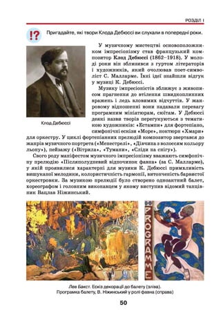 РОЗДІЛ І
19 Пригадайте, які твори Клода Дебюссі ви слухали в попередні роки.
У музичному мистецтві основоположни­
ком імпресіонізму став французький ком­
позитор Клод Дебюссі (1862-1918). У моло­
ді роки він зблизився з гуртом літераторів
і художників, який очолював поет-симво-
ліст С. Малларме. їхн і ідеї знайшли відгук
у музиці К. Дебюссі.
Музику імпресіоністів зближує з живопи­
сом прагнення до втілення швидкоплинних
вражень і ледь вловимих відчуттів. У жан­
ровому відношенні вони надавали перевагу
програмним мініатюрам, сюїтам. У Дебюссі
деякі назви творів перегукуються з темати­
кою художників: «Естампи» для фортепіано,
симфонічні ескізи «М оре», ноктюрн «Хм ари»
для оркестру. У циклі фортепіанних прелюдій композитор звертався до
жанрів музичного портрета («М енестрелі», «Дівчина з волоссям кольору
льон у»), пейзажу («В ітри ла», «Тум ани», «Сліди на снігу»).
Свого роду маніфестом музичного імпресіонізму вважають симфоніч­
ну прелюдію «Післяполудневий відпочинок фавна» (за С. Малларме),
у якій проявилися характерні для музики К. Дебюссі примхливість
вишуканої мелодики, колористичність гармонії, витонченість барвистої
оркестровки. За музикою прелюдії було створено одноактний балет,
хореографом і головним виконавцем у якому виступив відомий танців­
ник Вацлав Ніжинський.
Клод Дебюссі
Лев Бакст. Ескіз декорації до балету (зліва).
Програмка балету, В. Ніжинський у ролі фавна (справа)
50
 