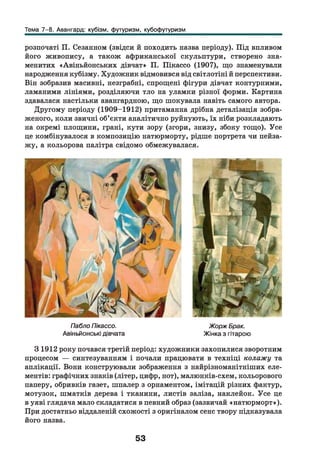 Тема 7-8. Авангард: кубізм, футуризм, кубофутуризм
розпочаті П. Сезанном (звідси й походить назва періоду). Під впливом
його живопису, а також африканської скульптури, створено зна­
менитих «Авіньйонських дівчат» П. Пікассо (1907), що знаменували
народження кубізму. Художник відмовився від світлотіні й перспективи.
Він зобразив масивні, незграбні, спрощені фігури дівчат контурними,
ламаними лініями, розділяючи тло на уламки різної форми. Картина
здавалася настільки авангардною, що шокувала навіть самого автора.
Другому періоду (1909-1912) притаманна дрібна деталізація зобра­
женого, коли звичні об’єкти аналітично руйнують, їх ніби розкладають
на окремі площини, грані, кути зору (згори, знизу, збоку тощо). Усе
це комбінувалося в композицію натюрморту, рідше портрета чи пейза­
жу, а кольорова палітра свідомо обмежувалася.
Пабло Пікассо. Жорж Брак.
Авіньйонські дівчата Жінка з гітарою
31912 року почався третій період: художники захопилися зворотним
процесом — синтезуванням і почали працювати в техніці колажу та
аплікації. Вони конструювали зображення з найрізноманітніших еле­
ментів: графічних знаків (літер, цифр, нот), малюнків-схем, кольорового
паперу, обривків газет, шпалер з орнаментом, імітацій різних фактур,
мотузок, шматків дерева і тканини, листів заліза, наклейок. Усе це
в уяві глядача мало складатися в певний образ (зазвичай «натюрморт»).
При достатньо віддаленій схожості з оригіналом сенс твору підказувала
його назва.
53
 