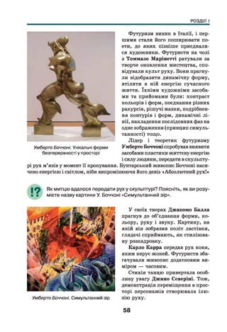 РОЗДІЛ І
Футуризм виник в Італії, і пер­
шими стеши його поширювати по­
ети, до яких пізніше приєднали­
ся художники. Футуристи на чолі
з Томмазо Марінетті рятували за
творче оновлення мистецтва, спо­
відували культ руху. Вони прагну­
ли відобразити динамічну форму,
втілити в ній енергію сучасного
життя. їхніми художніми засоба­
ми та прийомами були: контраст
кольорів і форм, поєднання різних
ракурсів, рішучі мазки, подрібнен­
ня контурів і форм, динамічні л і­
нії, накладення послідовних фаз на
одне зображення (принцип симуль-
танності) тощо.
Лідер і теоретик футуризму
Умберто Боччоні спробував виявити
засобами пластики життєву енергію
і силу людини, передати в скульпту­
рі рух м’язів у момент її крокування. Бунтарський живопис Боччоні наси­
чено енергією і світлом, ніби випромінюючи його девіз «Абсолютний рух!»
Умберто Боччоні. Унікальні форми
безперервності у просторі
Як митцю вдалося передати рух у скульптурі? Поясніть, як ви розу­
мієте назву картини У. Боччоні «Симультанний зір».У
Умберто Боччоні. Симультанний зір
У своїх творах Джакомо Балла
прагнув до об’єднання форми, ко­
льору, руху і звуку. Картину, на
якій він зобразив політ ластівки,
глядачі сприймають, як стилізова­
ну розкядровку.
Карло Карра передав рух коня,
яким керує жокей. Футуристи зба-
гачувЕши живопис додатковим ви­
міром — часовим.
Стихія танцю привертала особ­
ливу увагу Джино Северіні. Тож,
демонстрація переміщення в прос­
торі персонажів створювала ілю ­
зію руху.
58
 