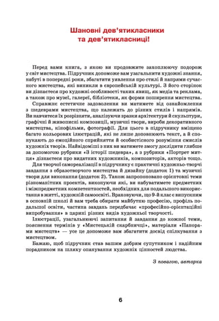Шановні дев’ятикласники
та дев’ятикласниці!
Перед вами книга, з якою ви продовжите захоплюючу подорож
у світ мистецтва. Підручник допоможе вам узагальнити художні знання,
набуті в попередні роки, збагатити уявлення про стилі й напрями сучас­
ного мистецтва, які виникли в європейській культурі. З його сторінок
ви дізнаєтеся про художні особливості таких явищ, як медіа та реклама,
а також про музеї, галереї, бібліотеки, як форми поширення мистецтва.
Справжнє естетичне задоволення ви матимете від ознайомлення
з шедеврами мистецтва, що належать до різних стилів і напрямів.
Ви навчитеся їх розрізняти, аналізуючи зразки архітектури й скульптури,
графічні й живописні композиції, музичні твори, вироби декоративного
мистецтва, кінофільми, фотографії. Д ля цього в підручнику вміщено
багато кольорових ілюстрацій, які не лише доповнюють текст, а й спо­
нукають до емоційного сприйняття й особистісного розуміння смислів
художніх творів. Найвідоміші з них ви матимете змогу дослідити глибше
за допомогою рубрики «З історії шедевра», а з рубрики «Портрет мит­
ця» дізнаєтеся про видатних художників, композиторів, акторів тощо.
Д ля творчої самореалізації в підручнику є практичні художньо-творчі
завдання з образотворчого мистецтва й дизайну (додаток 1) та музичні
твори для виконання (додаток 2). Також запропоновано орієнтовні теми
різноманітних проектів, виконуючи які, ви набуватимете предметних
і міжпредметних компетентностей, необхідних для подальшого викорис­
тання в житті, художній самоосвіті. Враховуючи, що 9-й клас є випускним
в основній ш колі й вам треба обирати майбутню професію, профіль по­
дальшої освіти, частина завдань передбачає «професійно-орієнтаційні
випробування» в царині різних видів художньої творчості.
Ілюстрації, узагальнюючі запитання й завдання до кожної теми,
пояснення термінів у «Мистецькій скарбничці», матеріали «Панора­
ми мистецтв» — усе це допоможе вам збагатити досвід спілкування з
мистецтвом.
Бажаю, щоб підручник став вашим добрим супутником і надійним
порадником на ш ляху опанування художніх цінностей людства.
З повагою, авторка
6
 