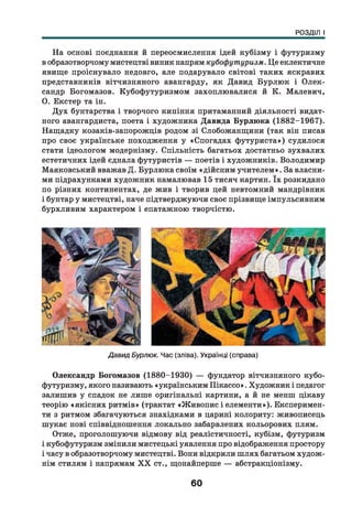 РОЗДІЛ І
На основі поєднання й переосмислення ідей кубізму і футуризму
в образотворчому мистецтві виник напрям кубофутуризм. Це еклектичне
явище проіснувало недовго, але подарувало світові таких яскравих
представників вітчизняного авангарду, як Давид Бурлюк і О лек­
сандр Богомазов. Кубофутуризмом захоплювалися й К. Малевич,
О. Екстер та ін.
Дух бунтарства і творчого кипіння притаманний діяльності видат­
ного авангардиста, поета і художника Давида Бурлюка (1882-1967).
Нащадку козаків-запорожців родом зі Слобожанщини (так він писав
про своє українське походження у «Спогадах футуриста») судилося
стати ідеологом модернізму. Спільність багатьох достатньо зухвалих
естетичних ідей єднала футуристів — поетів і художників. Володимир
Маяковський вважав Д . Бурлюка своїм «дійсним учителем ». За власни­
ми підрахунками художник намалював 15 тисяч картин. їх розкидано
по різних континентах, де жив і творив цей невтомний мандрівник
і бунтар у мистецтві, наче підтверджуючи своє прізвище імпульсивним
бурхливим характером і епатажною творчістю.
Давид Бурлюк. Час (зліва). Українці (справа)
Олександр Богомазов (1880-1930) — фундатор вітчизняного кубо-
футуризму, якого називають «українським Пікассо». Художник і педагог
залишив у спадок не лише оригінальні картини, а й не менш цікаву
теорію «якісних ритмів» (трактат «Ж ивопис і елементи»). Експеримен­
ти з ритмом збагачуються знахідками в царині колориту: живописець
шукає нові співвідношення локально забарвлених кольорових плям.
Отже, проголошуючи відмову від реалістичності, кубізм, футуризм
і кубофутуризм змінили мистецькі уявлення про відображення простору
і часу в образотворчому мистецтві. Вони відкрили ш лях багатьом худож­
нім стилям і напрямам X X ст., щонайперше — абстракціонізму.
60
 