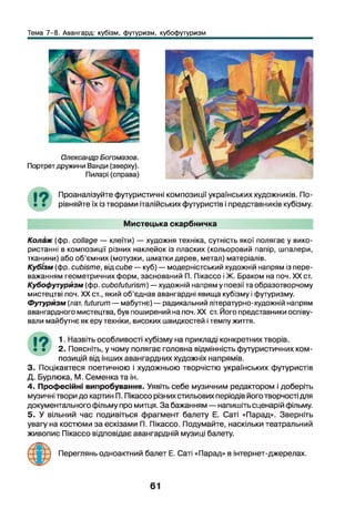 Тема 7-8. Авангард: кубізм, футуризм, кубофутуризм
Проаналізуйте футуристичні композиції українських художників. По­
рівняйте їх із творами італійських футуристів і представників кубізму.
Мистецька скарбничка
Колаж (фр. collage — клеїти) — художня техніка, сутність якої полягає у вико­
ристанні в композиції різних наклейок із пласких (кольоровий папір, шпалери,
тканини) або об’ємних (мотузки, шматки дерев, метал) матеріалів.
Кубізм (фр. cubisme, від cube — куб) — модерністський художній напрям із пере­
важанням геометричних форм, заснований П. Пікассо і Ж. Браком на поч. XX ст.
Кубофутурйзм (фр. cubofuturism) —художній напрям у поезії та образотворчому
мистецтві поч. XX ст., який об’єднав авангардні явища кубізму і футуризму.
Футуризм (лат. futurum — мабутнє) — радикальний літературно-художній напрям
авангардного мистецтва, був поширений на поч. XX ст. Його представники оспіву­
вали майбутнє як еру техніки, високих швидкостей і темпу життя.
•9 1. Назвіть особливості кубізму на прикладі конкретних творів.
• • 2. Поясніть, у чому полягає головна відмінність футуристичних ком­
позицій від інших авангардних художніх напрямів.
3. Поцікавтеся поетичною і художньою творчістю українських футуристів
Д. Бурлюка, М. Семенката ін.
4. Професійні випробування. Уявіть себе музичним редактором і доберіть
музичні твори до картин П. Пікассо різних стильових періодів його творчості для
документального фільму про митця. За бажанням — напишіть сценарій фільму.
5. У вільний час подивіться фрагмент балету Е. Саті «Парад». Зверніть
увагу на костюми за ескізами П. Пікассо. Подумайте, наскільки театральний
живопис Пікассо відповідає авангардній музиці балету.
Переглянь одноактний балет Е. Саті «Парад» в інтернет-джерелах.
61
 